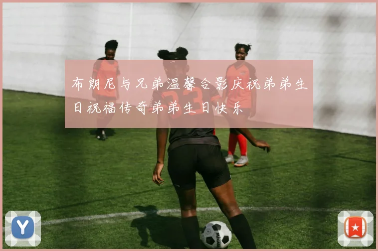 布朗尼与兄弟温馨合影庆祝弟弟生日祝福传奇弟弟生日快乐