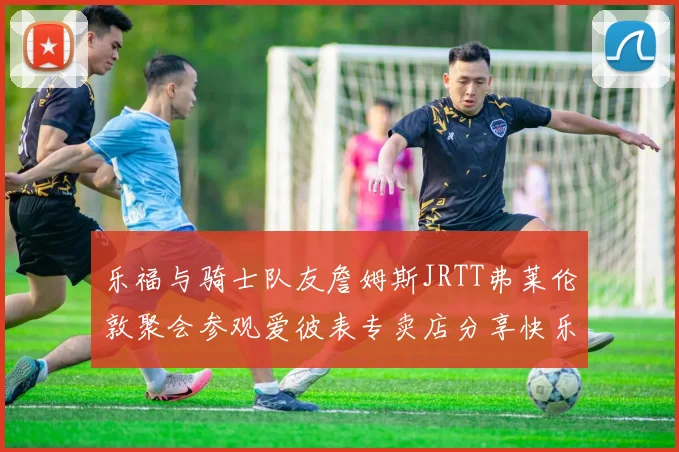 乐福与骑士队友詹姆斯JRTT弗莱伦敦聚会参观爱彼表专卖店分享快乐时光