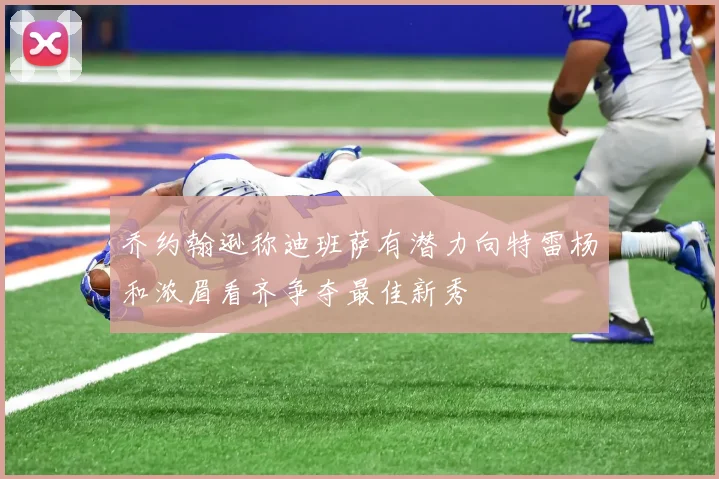 乔约翰逊称迪班萨有潜力向特雷杨和浓眉看齐争夺最佳新秀