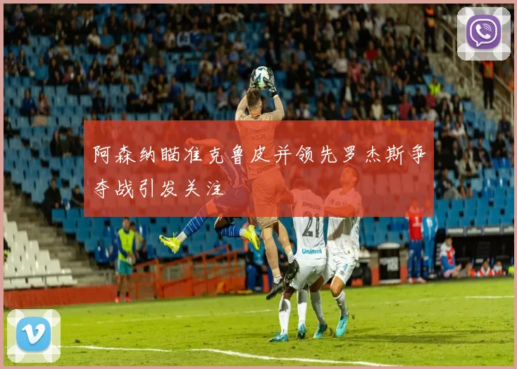 阿森纳瞄准克鲁皮并领先罗杰斯争夺战引发关注