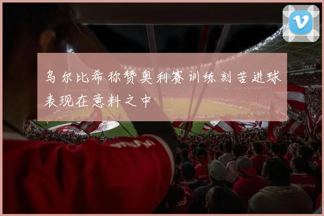 乌尔比希称赞奥利赛训练刻苦进球表现在意料之中