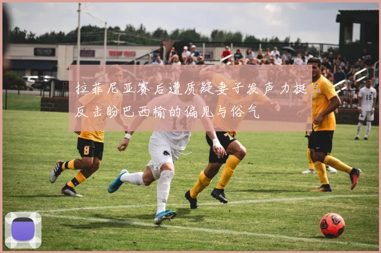 拉菲尼亚赛后遭质疑妻子发声力挺反击盼巴西输的偏见与俗气