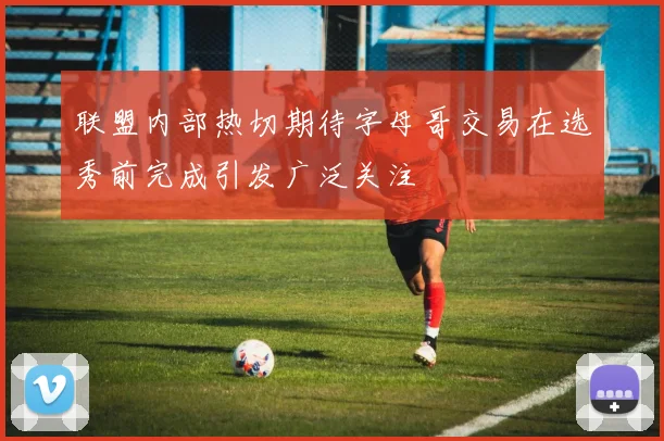 联盟内部热切期待字母哥交易在选秀前完成引发广泛关注