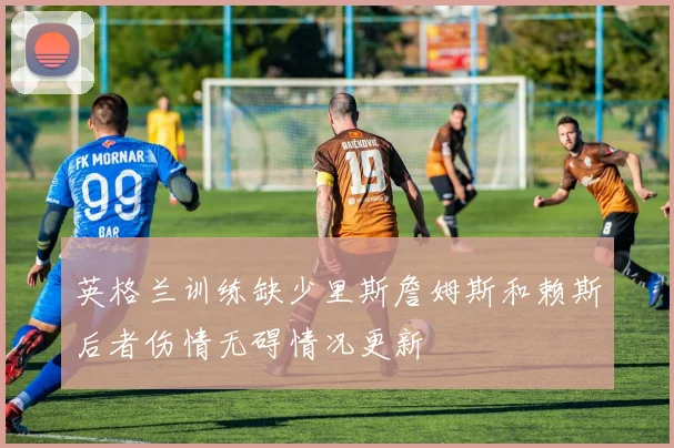 英格兰训练缺少里斯詹姆斯和赖斯后者伤情无碍情况更新