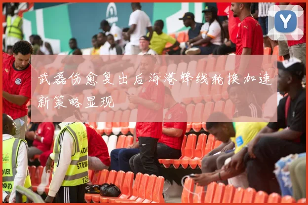 武磊伤愈复出后海港锋线轮换加速新策略显现