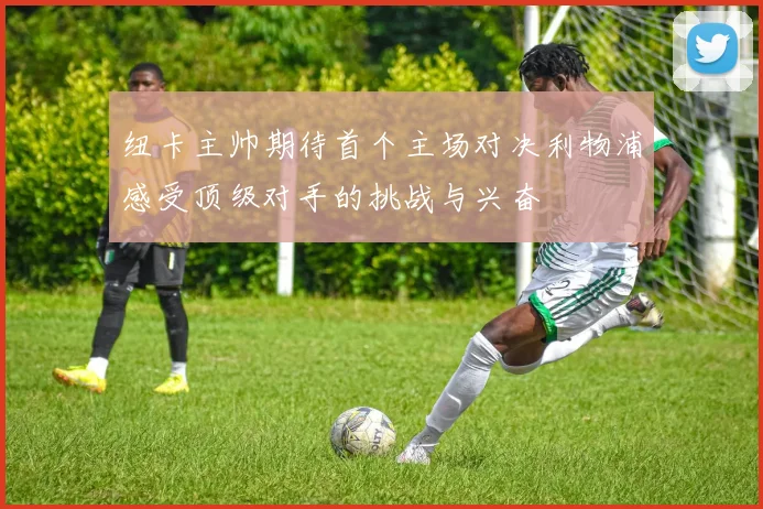 纽卡主帅期待首个主场对决利物浦感受顶级对手的挑战与兴奋