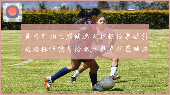费内巴切主席候选人积极拉票欲引进格林伍德与恰尔汗奥卢双星助力球队