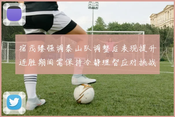 宿茂臻强调泰山队调整后表现提升连胜期间需保持冷静理智应对挑战