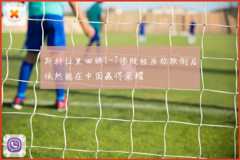 斯科拉里回顾1-7惨败经历称跌倒后依然能在中国赢得荣耀