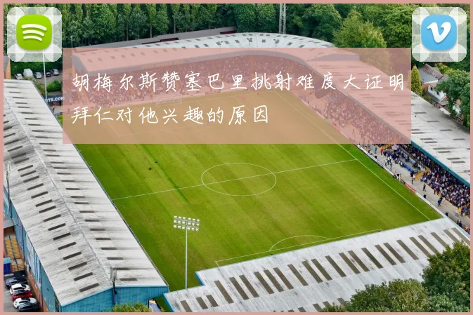 胡梅尔斯赞塞巴里挑射难度大证明拜仁对他兴趣的原因