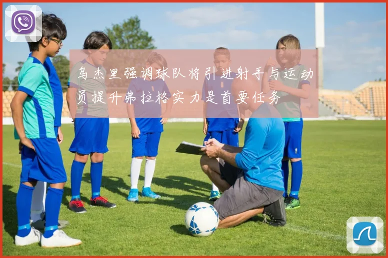乌杰里强调球队将引进射手与运动员提升弗拉格实力是首要任务