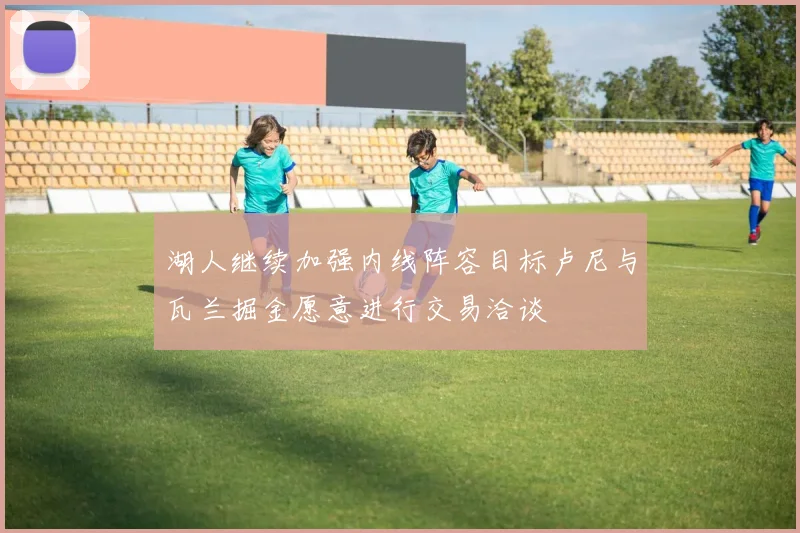 湖人继续加强内线阵容目标卢尼与瓦兰掘金愿意进行交易洽谈