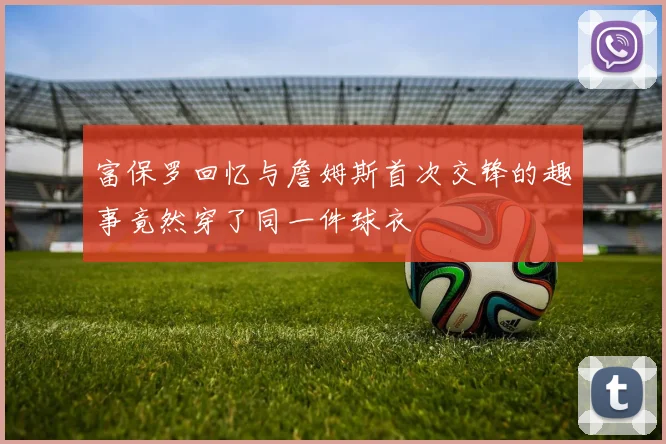 富保罗回忆与詹姆斯首次交锋的趣事竟然穿了同一件球衣